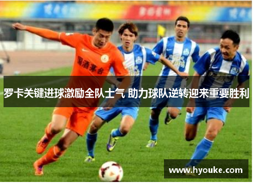 罗卡关键进球激励全队士气 助力球队逆转迎来重要胜利